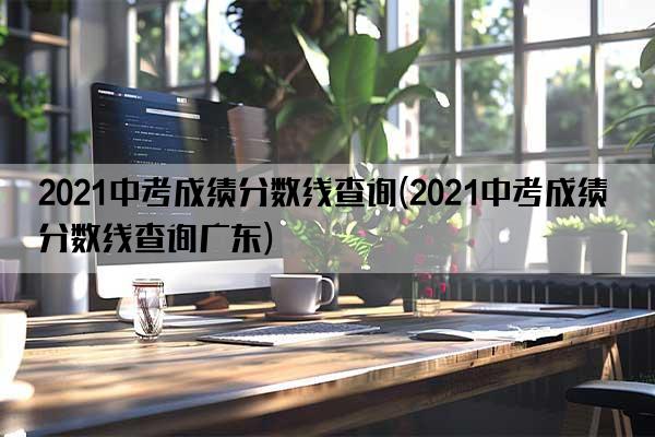 2021中考成绩分数线查询(2021中考成绩分数线查询广东)