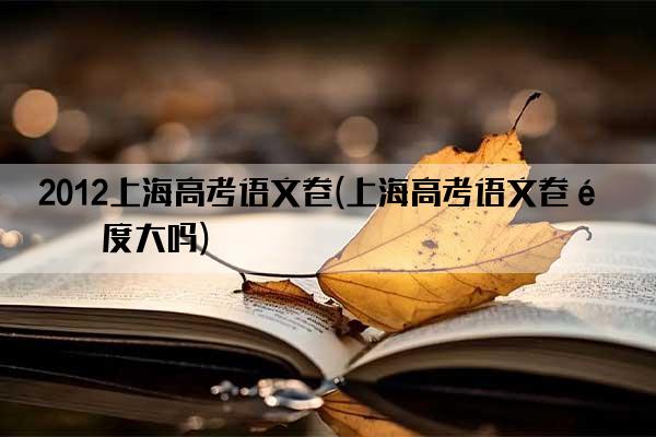 2012上海高考语文卷(上海高考语文卷难度大吗)