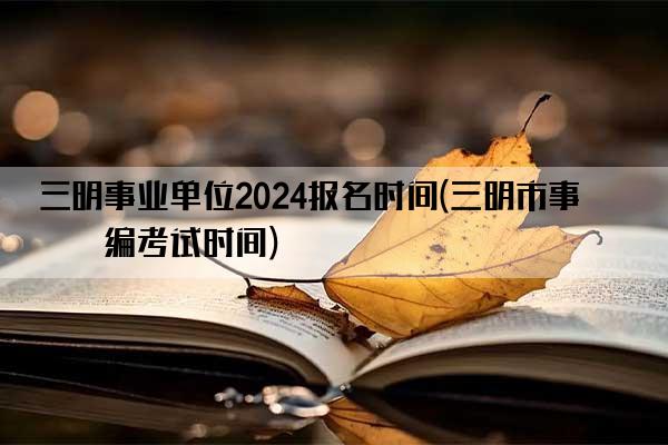 三明事业单位2024报名时间(三明市事业编考试时间)