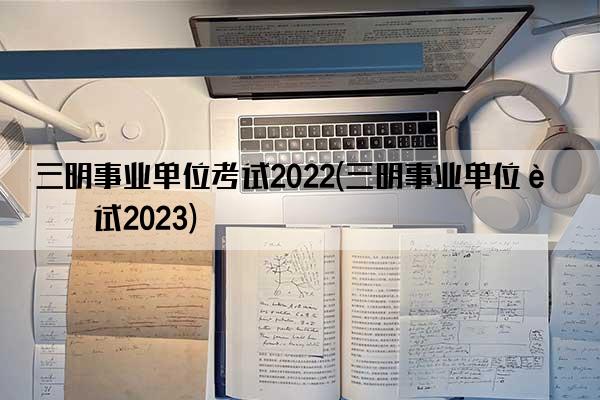 三明事业单位考试2022(三明事业单位考试2023)