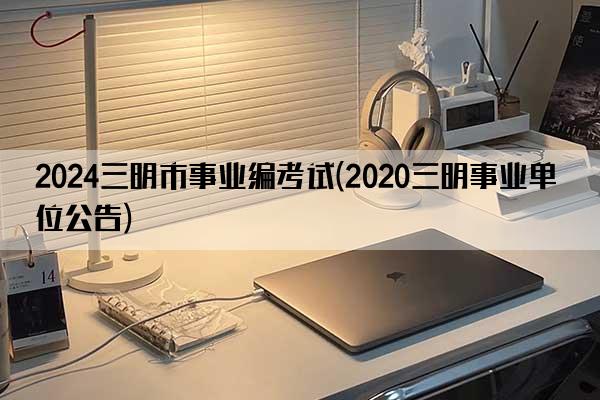 2024三明市事业编考试(2020三明事业单位公告)