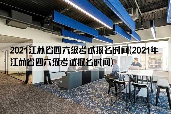 2021江苏省四六级考试报名时间(2021年江苏省四六级考试报名时间)